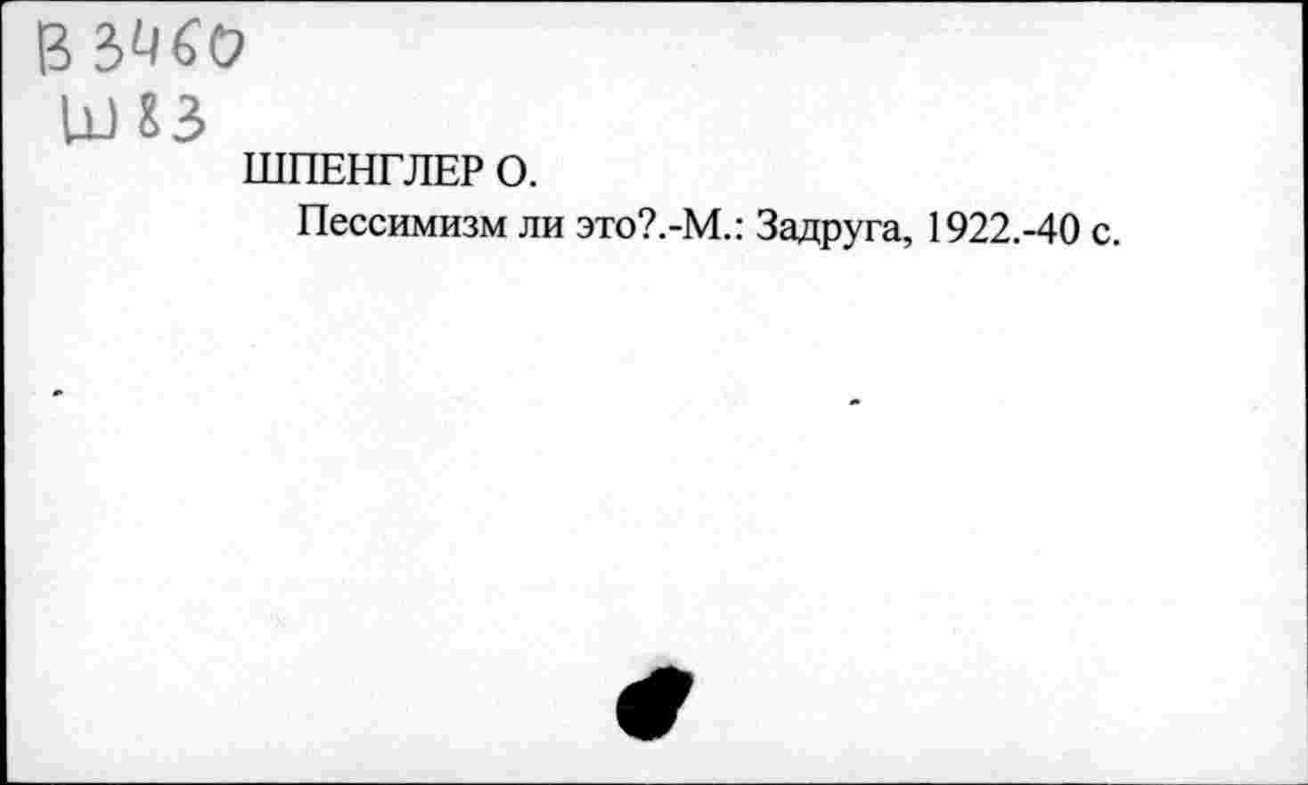 ﻿В
иш
ШПЕНГЛЕР О.
Пессимизм ли это?.-М.: Задруга, 1922.-40 с.